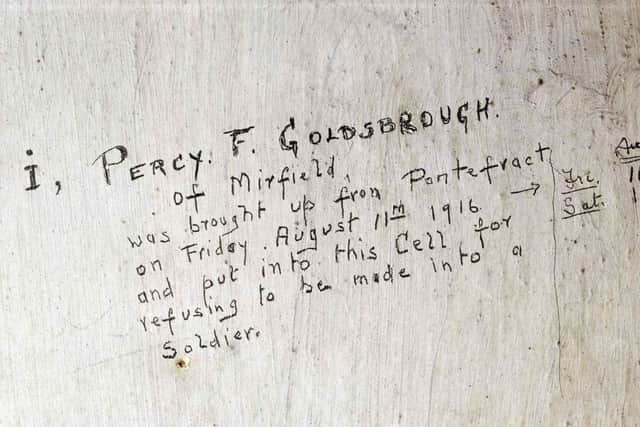 Refusing to be a soldier-Percy Fawcett Goldsbrough-August 1916 Hidden behind the door of one of the upstairs cells is an inscription written by Percy Fawcett Goldsbrough, a socialist conscientious objector from Mirfield in West Yorkshire. Goldsbrough was put into the cells for disobeying orders Ã¢Â¬ or as his graffiti describes it, for Ã¢Â¬Ãœrefusing to be made into a soldierÃ¢Â¬". Soon after making his mark on the cell wall he was court martialled, sentenced to 112 daysÃ¢Â¬" imprisonment and transferred to Durham civil prison.